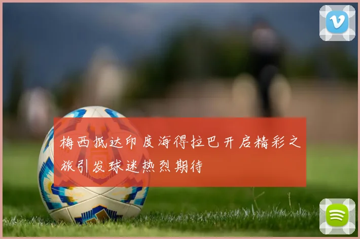 梅西抵达印度海得拉巴开启精彩之旅引发球迷热烈期待