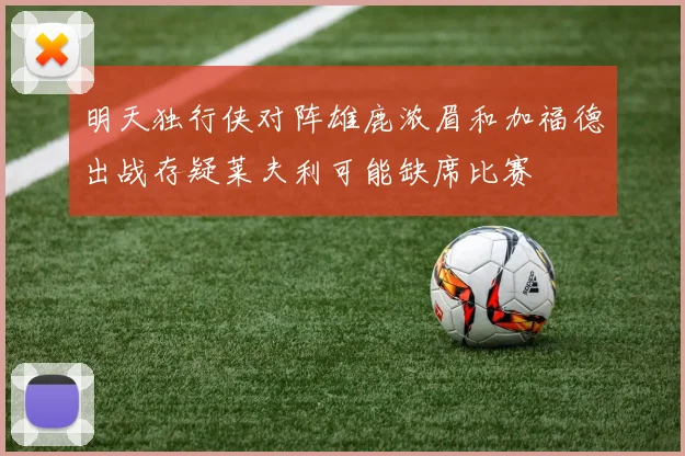 明天独行侠对阵雄鹿浓眉和加福德出战存疑莱夫利可能缺席比赛