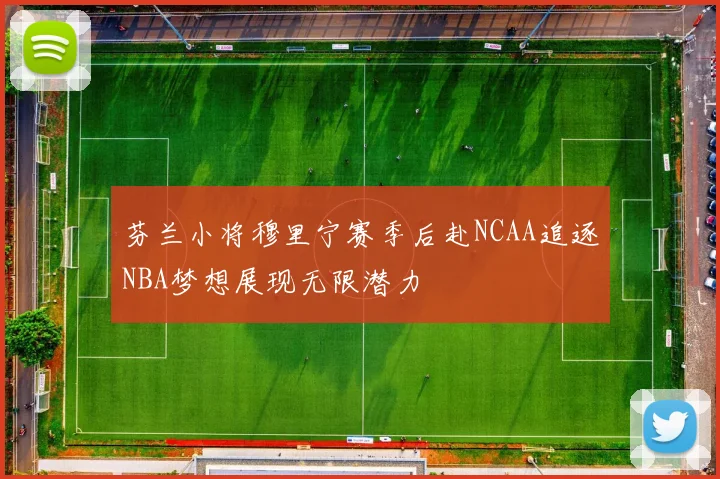 芬兰小将穆里宁赛季后赴NCAA追逐NBA梦想展现无限潜力