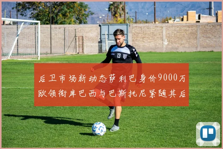 后卫市场新动态萨利巴身价9000万欧领衔库巴西与巴斯托尼紧随其后