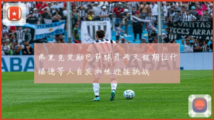 弗里克奖励巴萨球员两天假期拉什福德等人自发加练迎接挑战
