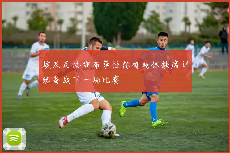 埃及足协宣布萨拉赫将轮休缺席训练备战下一场比赛
