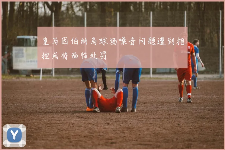 皇马因伯纳乌球场噪音问题遭到指控或将面临处罚