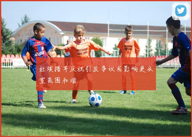 杜埃捂耳庆祝引发争议或影响更衣室氛围和谐