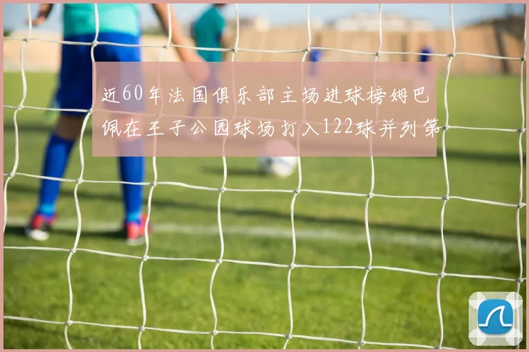 近60年法国俱乐部主场进球榜姆巴佩在王子公园球场打入122球并列第三