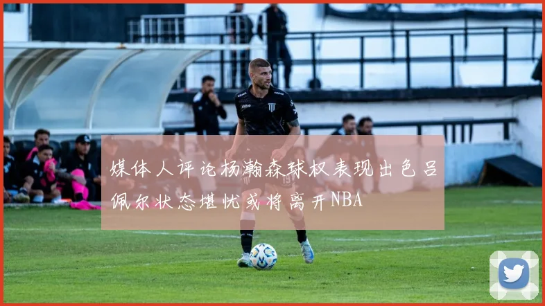 媒体人评论杨瀚森球权表现出色吕佩尔状态堪忧或将离开NBA