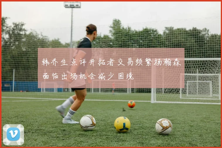 韩乔生点评开拓者交易频繁杨瀚森面临出场机会减少困境