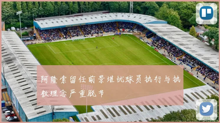 阿隆索留任前景堪忧球员执行与执教理念严重脱节