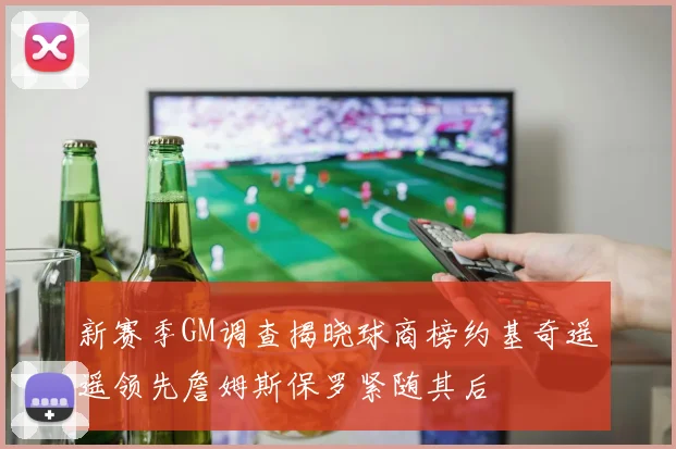 新赛季GM调查揭晓球商榜约基奇遥遥领先詹姆斯保罗紧随其后