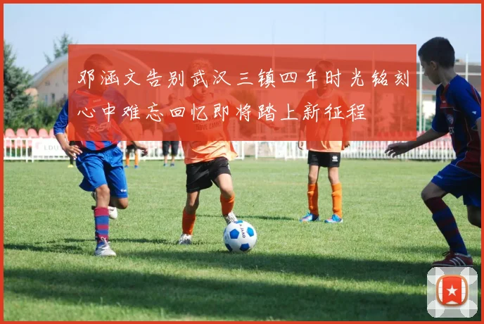 邓涵文告别武汉三镇四年时光铭刻心中难忘回忆即将踏上新征程