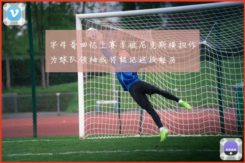 字母哥回忆上赛季被尼克斯横扫作为球队领袖我将铭记这段经历