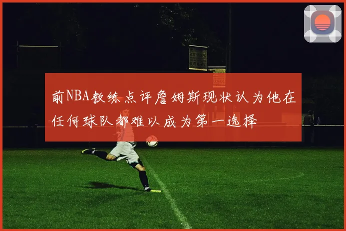 前NBA教练点评詹姆斯现状认为他在任何球队都难以成为第一选择