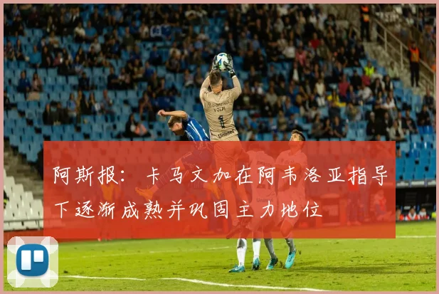 阿斯报：卡马文加在阿韦洛亚指导下逐渐成熟并巩固主力地位