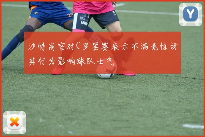 沙特高官对C罗罢赛表示不满竟惊讶其行为影响球队士气
