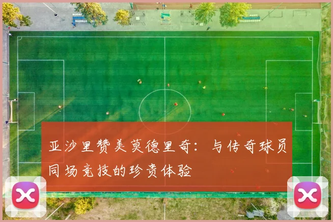 亚沙里赞美莫德里奇：与传奇球员同场竞技的珍贵体验