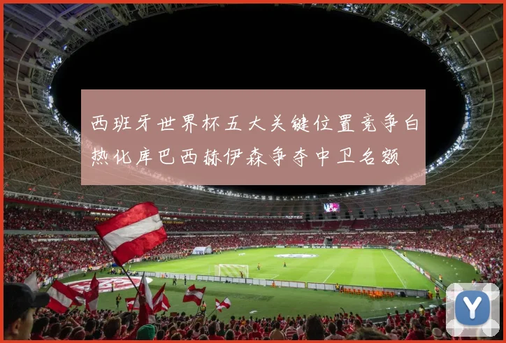 西班牙世界杯五大关键位置竞争白热化库巴西赫伊森争夺中卫名额