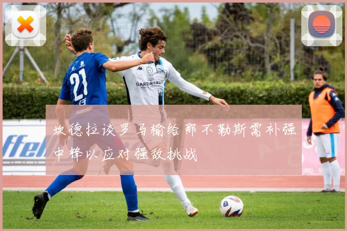 坎德拉谈罗马输给那不勒斯需补强中锋以应对强敌挑战