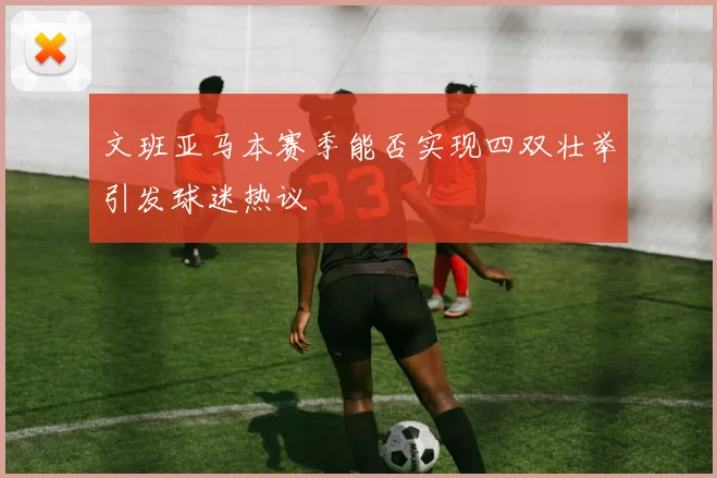 文班亚马本赛季能否实现四双壮举引发球迷热议