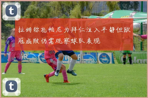 拉姆称孔帕尼为拜仁注入平静但欧冠成败仍需观察球队表现