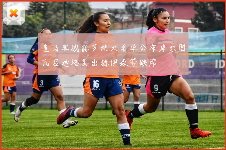 皇马客战赫罗纳大名单公布库尔图瓦吕迪格复出赫伊森等缺席