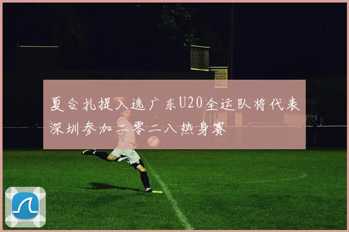 夏合扎提入选广东U20全运队将代表深圳参加二零二八热身赛