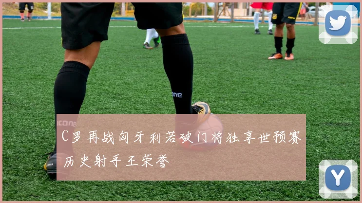 C罗再战匈牙利若破门将独享世预赛历史射手王荣誉