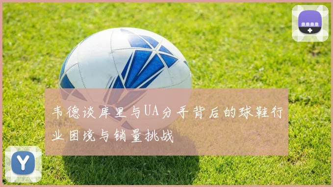 韦德谈库里与UA分手背后的球鞋行业困境与销量挑战