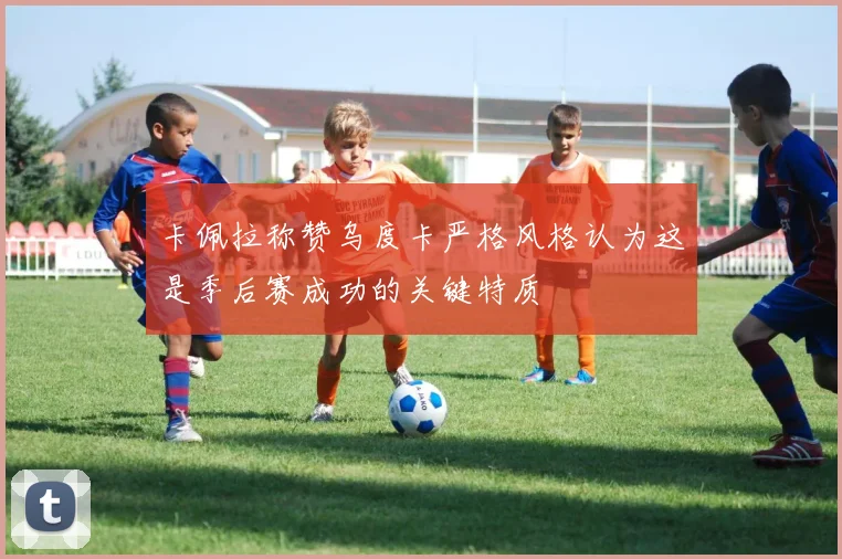 卡佩拉称赞乌度卡严格风格认为这是季后赛成功的关键特质