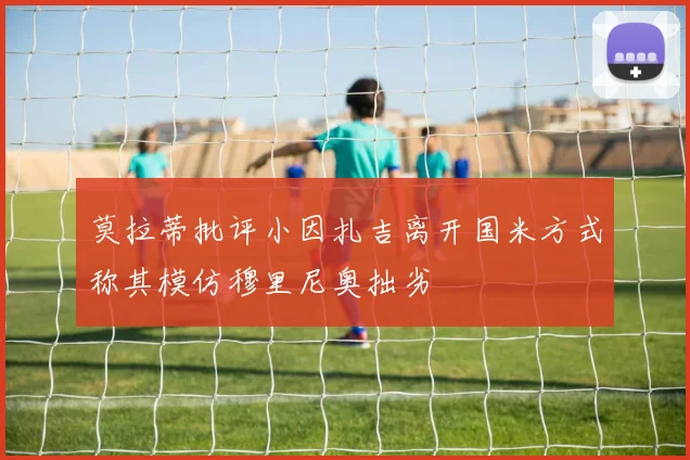莫拉蒂批评小因扎吉离开国米方式称其模仿穆里尼奥拙劣