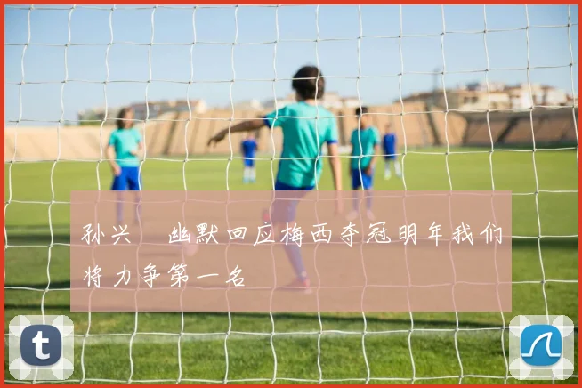 孙兴慜幽默回应梅西夺冠明年我们将力争第一名