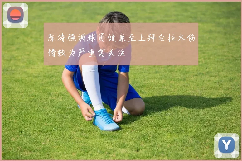 陈涛强调球员健康至上拜合拉木伤情较为严重需关注