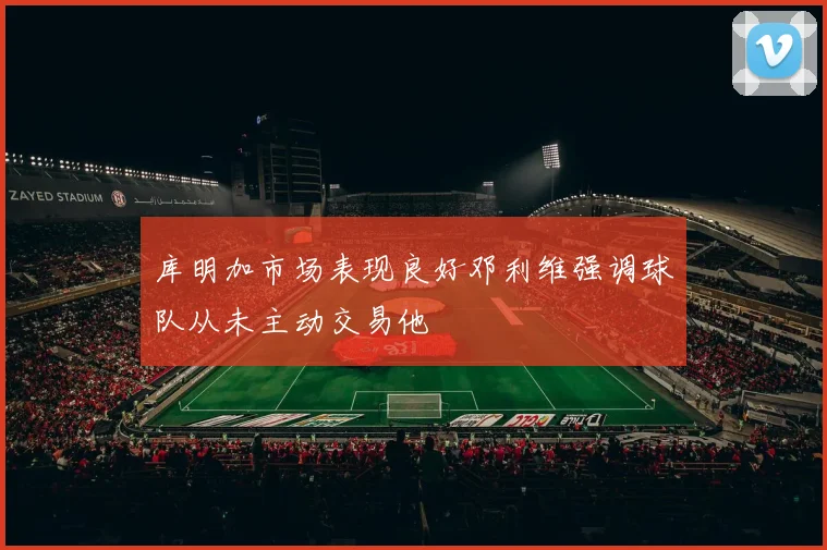 库明加市场表现良好邓利维强调球队从未主动交易他