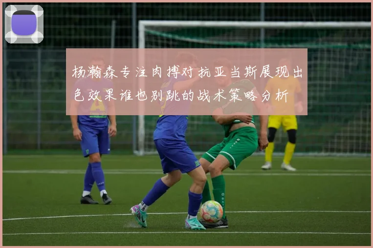 杨瀚森专注肉搏对抗亚当斯展现出色效果谁也别跳的战术策略分析