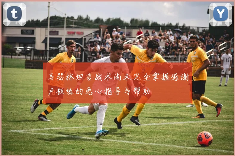 马瑟林坦言战术尚未完全掌握感谢卢教练的悉心指导与帮助