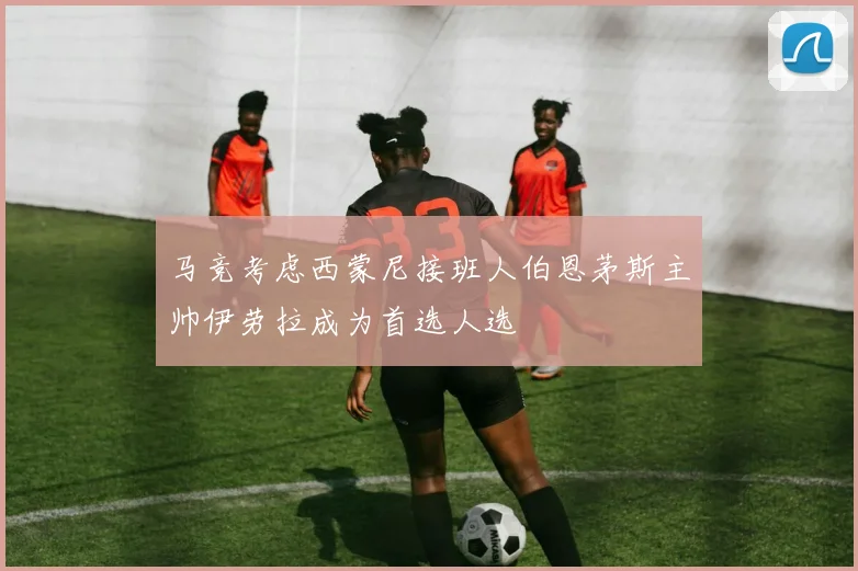 马竞考虑西蒙尼接班人伯恩茅斯主帅伊劳拉成为首选人选