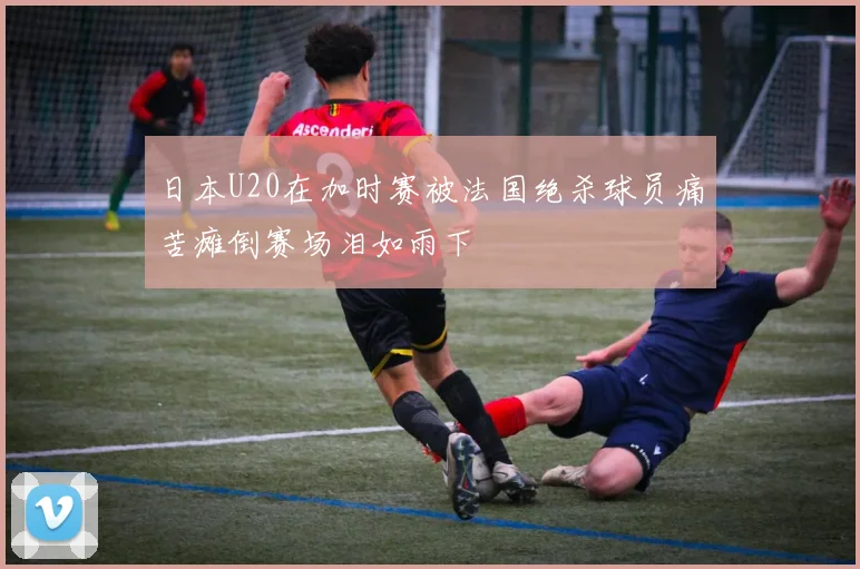 日本U20在加时赛被法国绝杀球员痛苦瘫倒赛场泪如雨下
