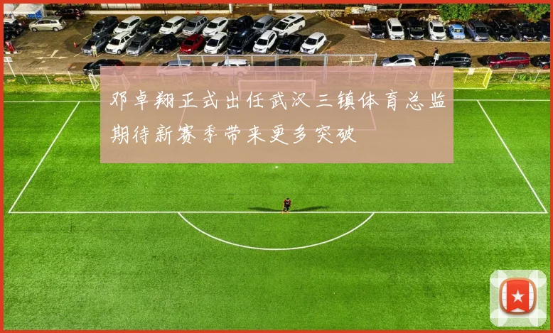 邓卓翔正式出任武汉三镇体育总监期待新赛季带来更多突破