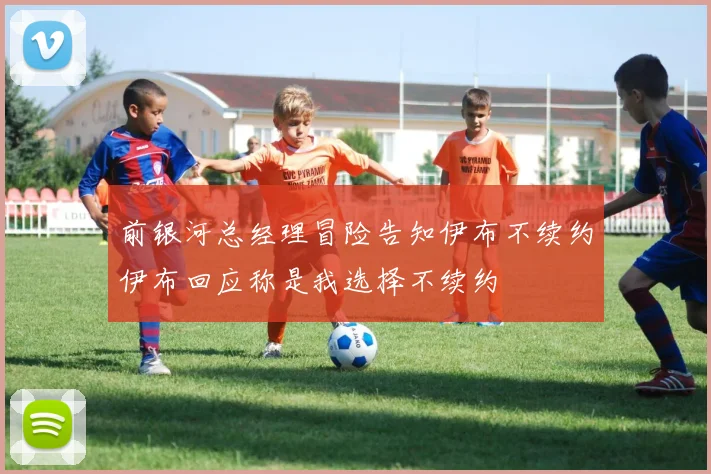 前银河总经理冒险告知伊布不续约伊布回应称是我选择不续约