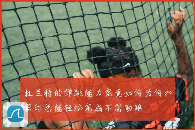 杜兰特的弹跳能力究竟如何为何扣篮时总能轻松完成不需助跑