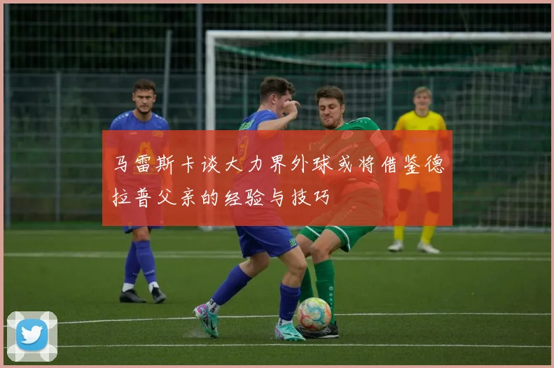 马雷斯卡谈大力界外球或将借鉴德拉普父亲的经验与技巧
