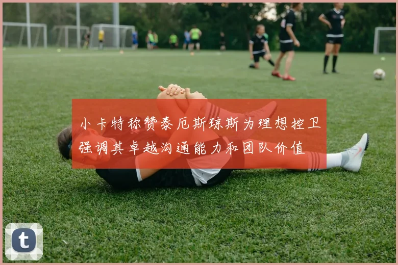 小卡特称赞泰厄斯琼斯为理想控卫强调其卓越沟通能力和团队价值
