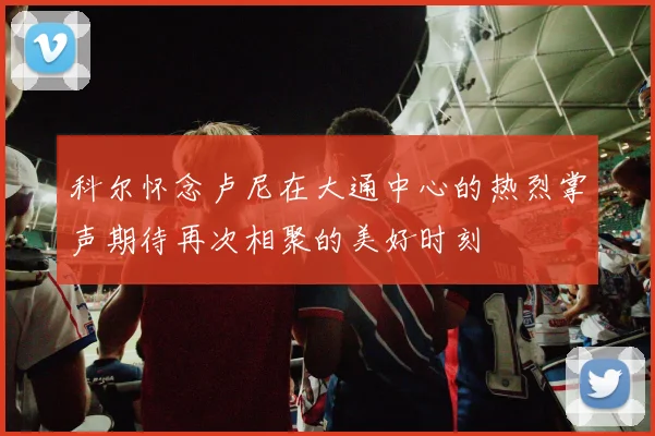 科尔怀念卢尼在大通中心的热烈掌声期待再次相聚的美好时刻