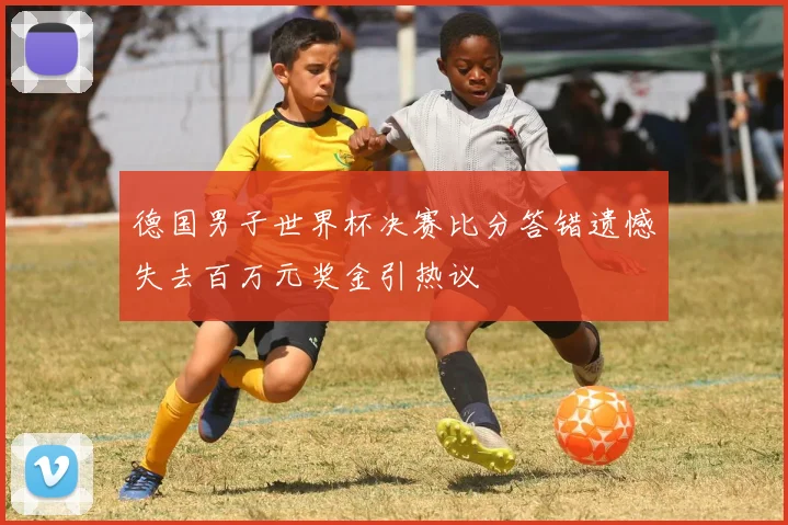 德国男子世界杯决赛比分答错遗憾失去百万元奖金引热议