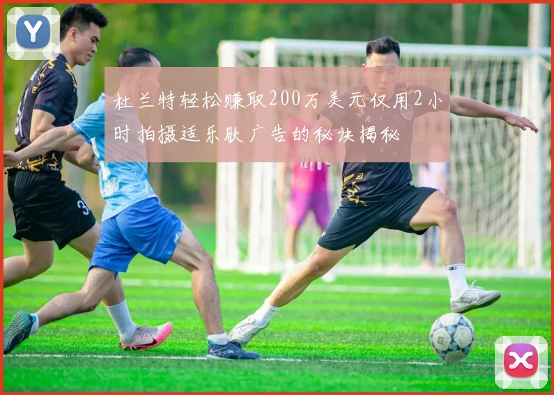 杜兰特轻松赚取200万美元仅用2小时拍摄适乐肤广告的秘诀揭秘