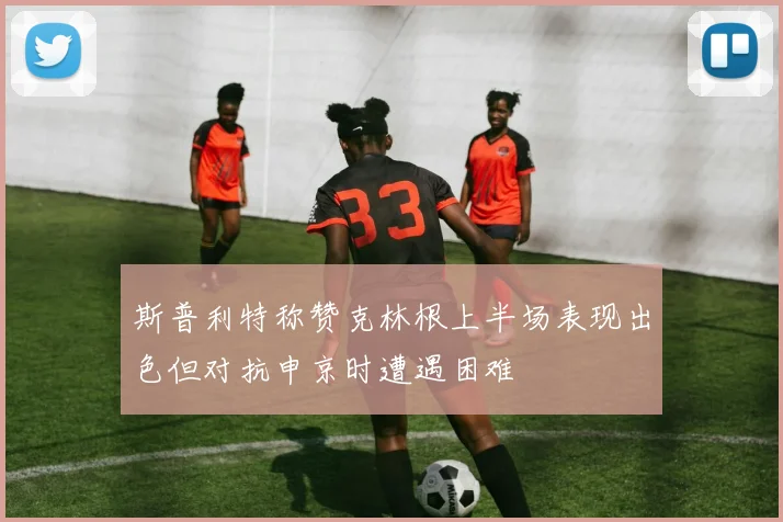 斯普利特称赞克林根上半场表现出色但对抗申京时遭遇困难