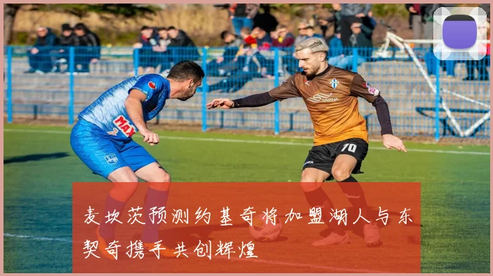 麦坎茨预测约基奇将加盟湖人与东契奇携手共创辉煌