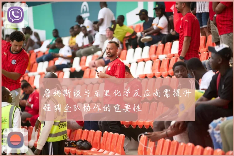 詹姆斯谈与东里化学反应尚需提升强调全队协作的重要性