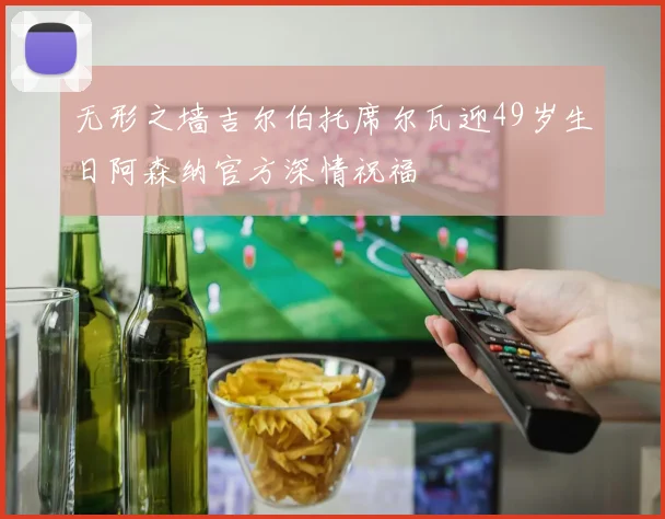 无形之墙吉尔伯托席尔瓦迎49岁生日阿森纳官方深情祝福