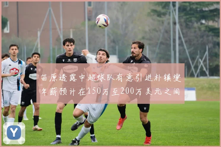 苗原透露中超球队有意引进朴镇燮年薪预计在150万至200万美元之间