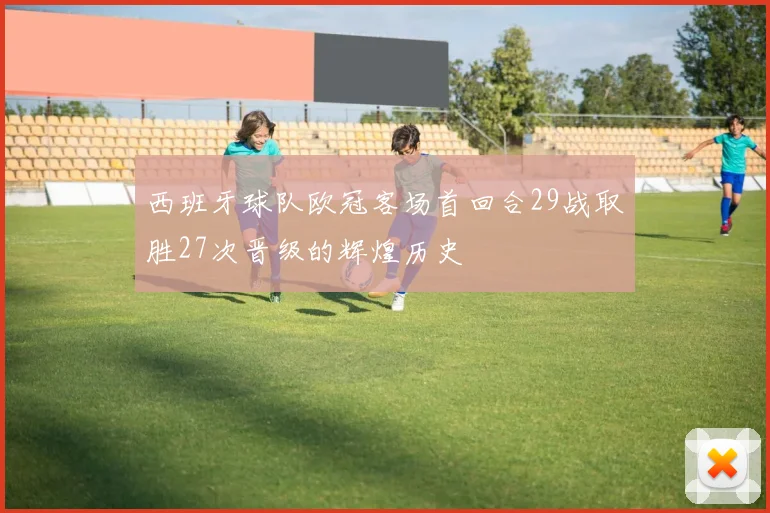 西班牙球队欧冠客场首回合29战取胜27次晋级的辉煌历史